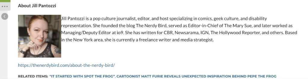 A screenshot of the end of the offending TechBullion fake article that included a bio for me. It reads:

About Jill Pantozzi
Jill Pantozzi is a pop culture journalist, editor, and host specializing in comics,
geek culture, and disability representation. She founded the blog The Nerdy
Bird, served as Editor-in-Chief of The Mary Sue, and later worked as
Managing/Deputy Editor at io9. She has written for CBR, Newsarama, IGN,
The Hollywood Reporter, and others. Based in the New York area, she is
currently a freelance writer and media strategist.
https://thenerdybird.com/about-the-nerdy-bird/
RELATED ITEMS: “IT STARTED WITH SPOT THE FROG”, CARTOONIST MATT FURIE REVEALS UNEXPECTED
INSPIRATION BEHIND PEPE THE FROG